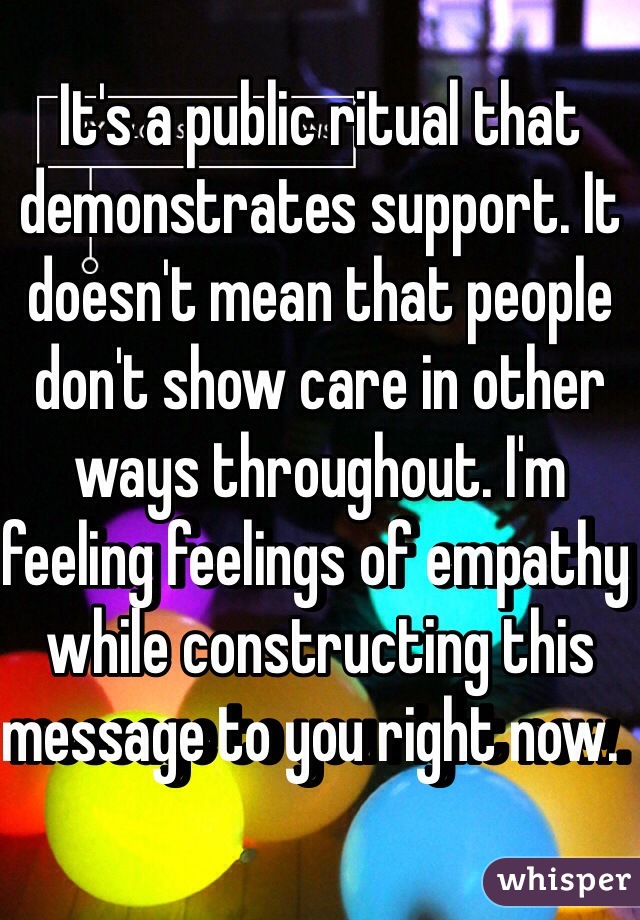 It's a public ritual that demonstrates support. It doesn't mean that people don't show care in other ways throughout. I'm feeling feelings of empathy while constructing this message to you right now.  