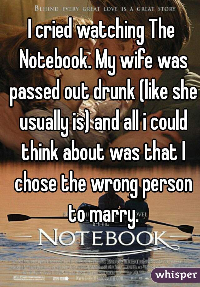 I cried watching The Notebook. My wife was passed out drunk (like she usually is) and all i could think about was that I chose the wrong person to marry.