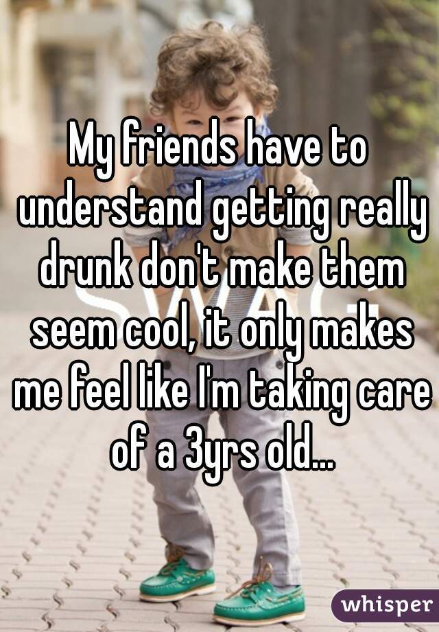 My friends have to understand getting really drunk don't make them seem cool, it only makes me feel like I'm taking care of a 3yrs old...