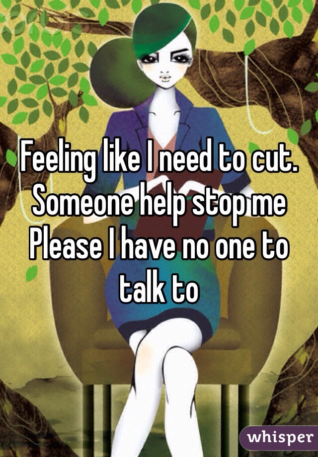 Feeling like I need to cut. Someone help stop me 
Please I have no one to talk to 