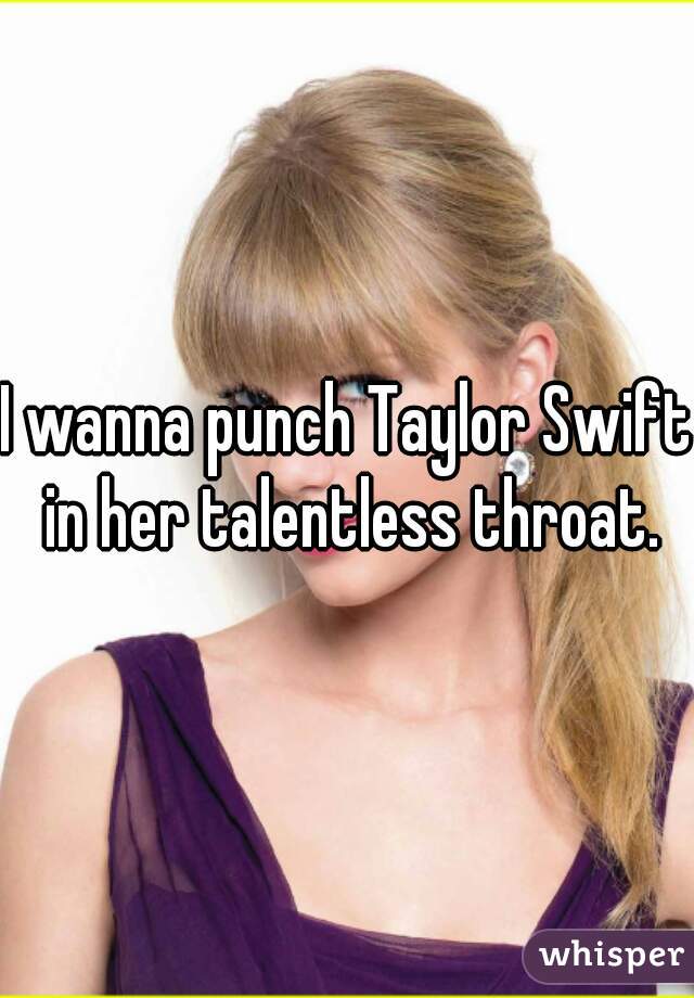 I wanna punch Taylor Swift in her talentless throat.