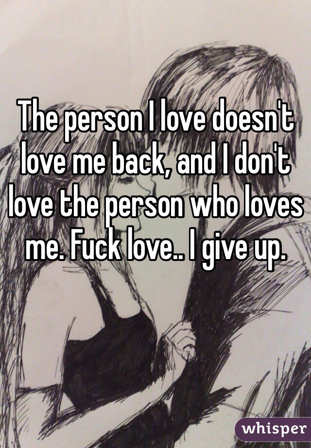 The person I love doesn't love me back, and I don't love the person who loves me. Fuck love.. I give up.