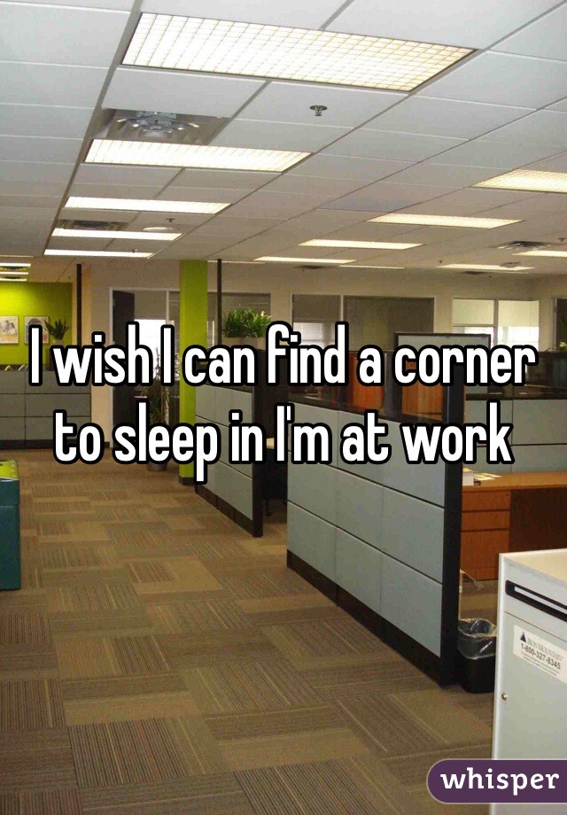 I wish I can find a corner to sleep in I'm at work 