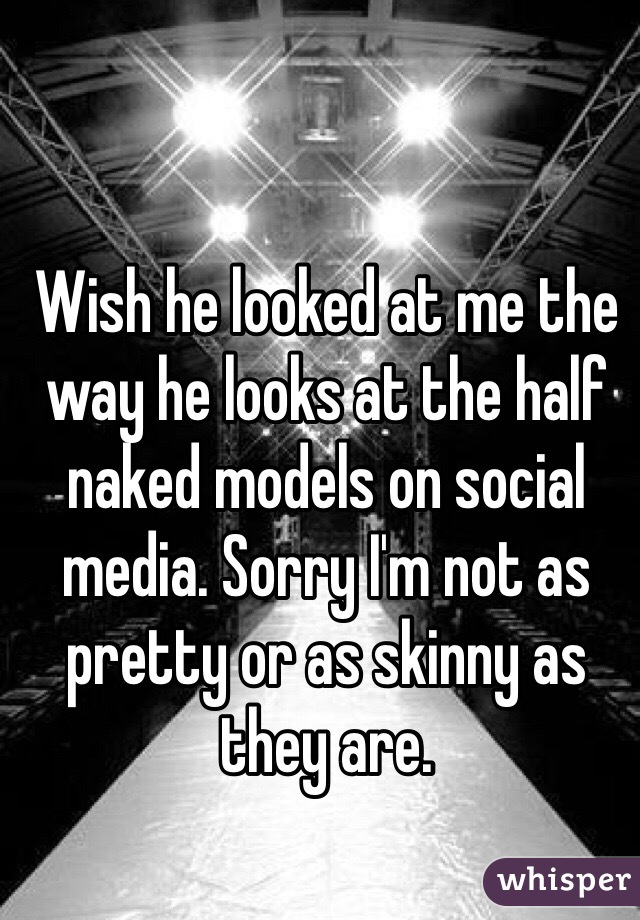 Wish he looked at me the way he looks at the half naked models on social media. Sorry I'm not as pretty or as skinny as they are. 