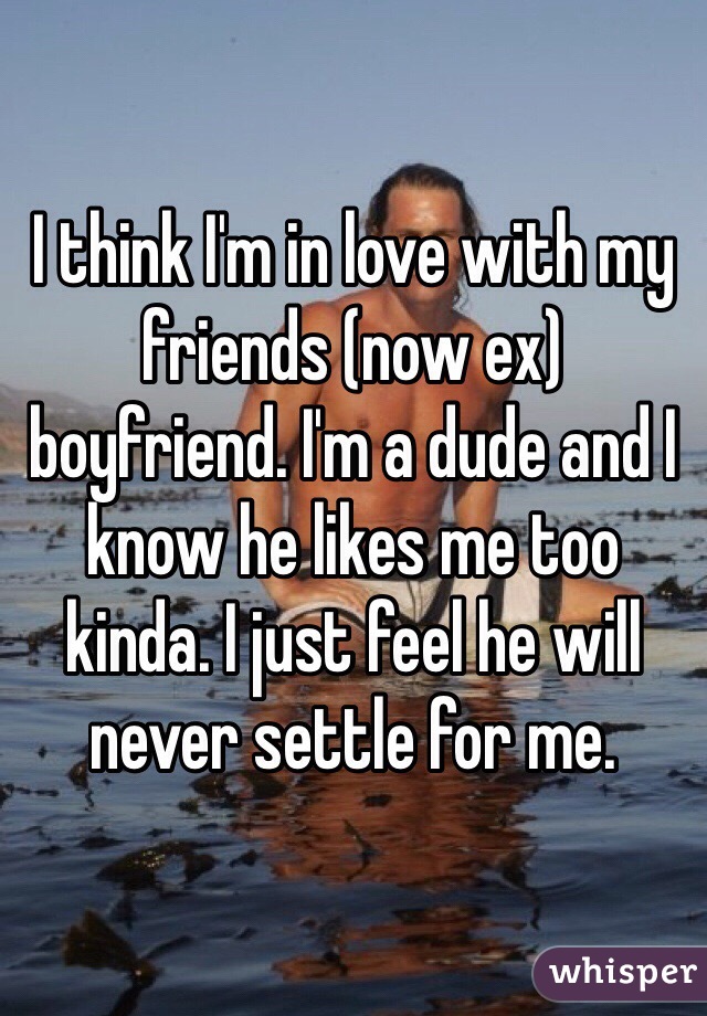 I think I'm in love with my friends (now ex) boyfriend. I'm a dude and I know he likes me too kinda. I just feel he will never settle for me. 