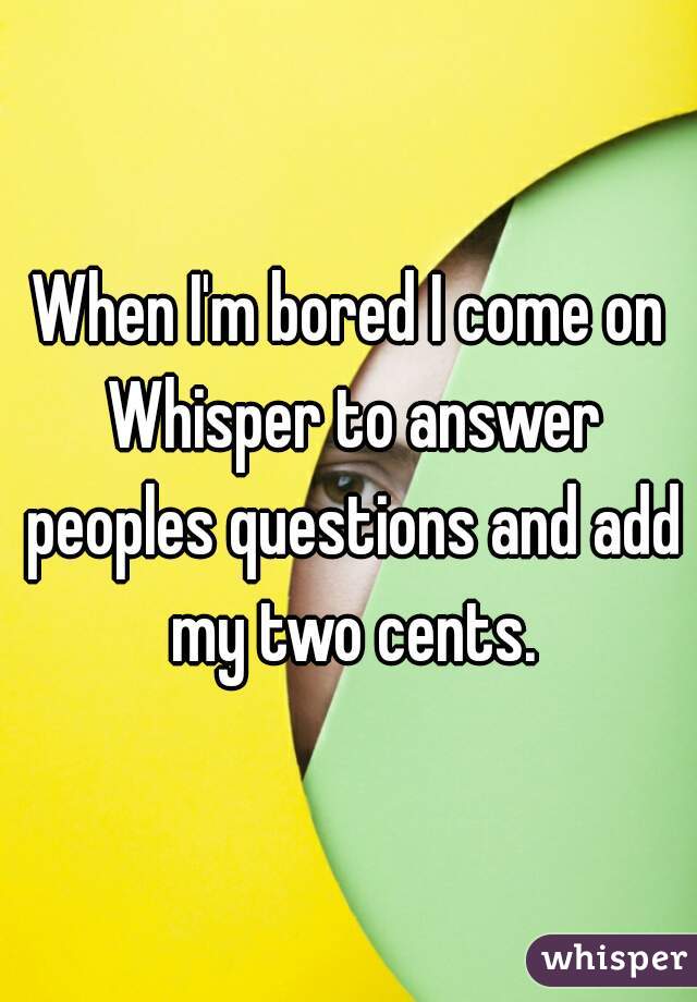 When I'm bored I come on Whisper to answer peoples questions and add my two cents.