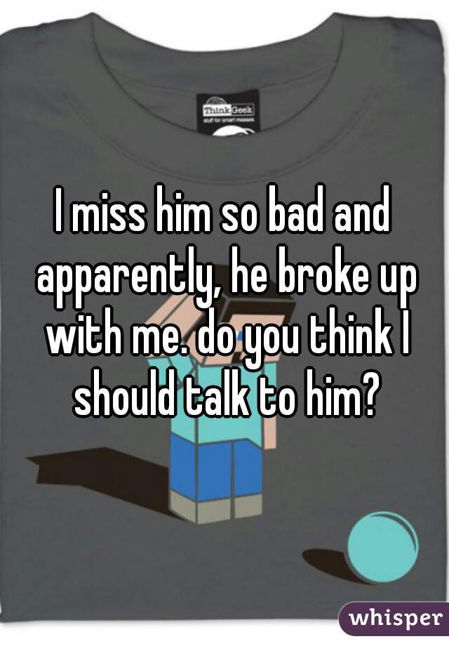 I miss him so bad and apparently, he broke up with me. do you think I should talk to him?