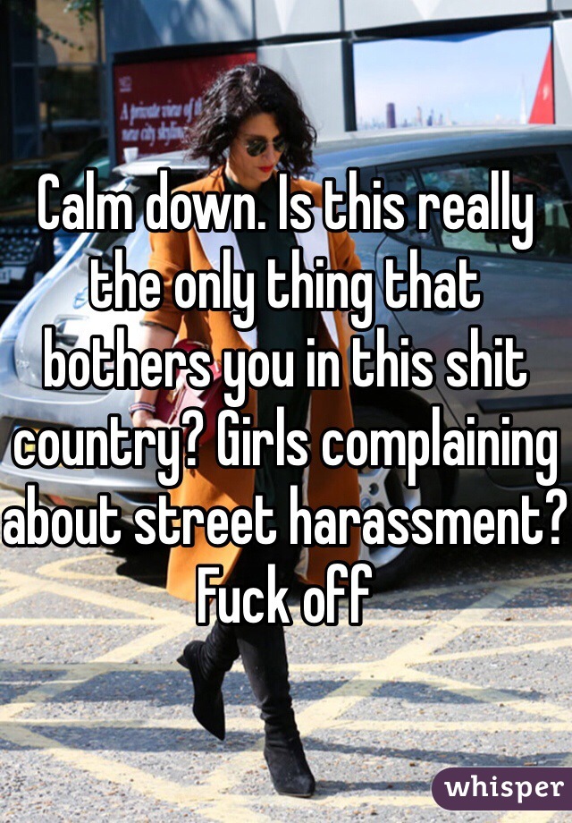 Calm down. Is this really the only thing that bothers you in this shit country? Girls complaining about street harassment? Fuck off