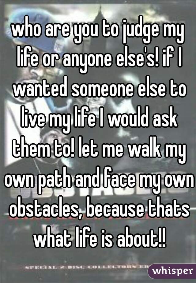 who are you to judge my life or anyone else's! if I wanted someone else to live my life I would ask them to! let me walk my own path and face my own obstacles, because thats what life is about!!