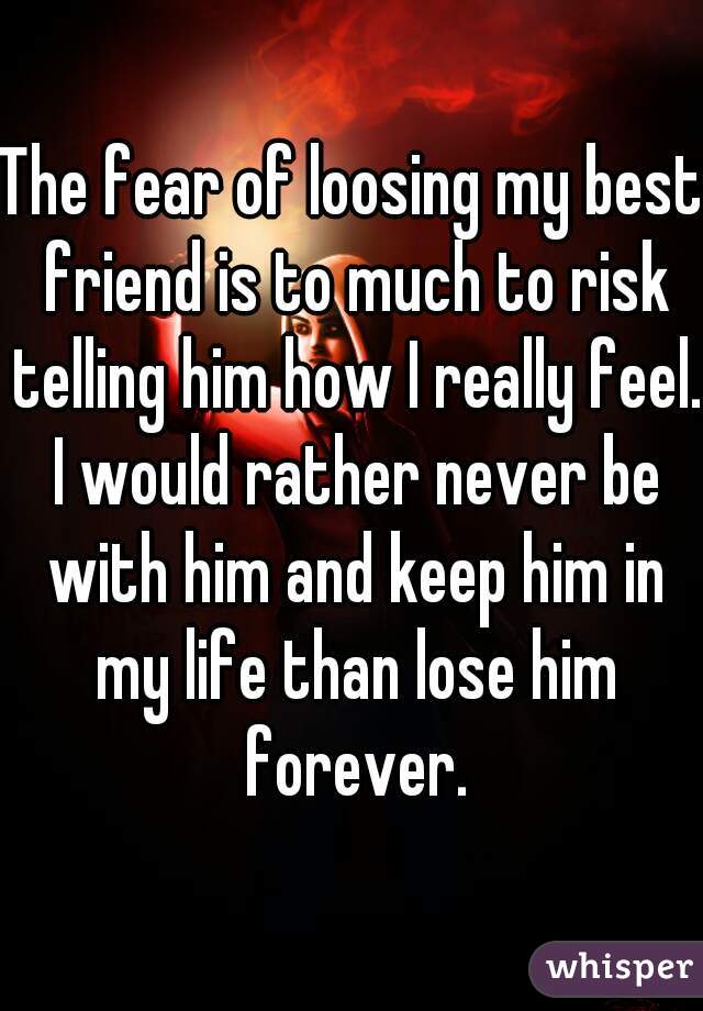 The fear of loosing my best friend is to much to risk telling him how I really feel. I would rather never be with him and keep him in my life than lose him forever.