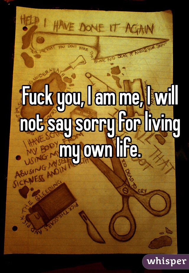 Fuck you, I am me, I will not say sorry for living my own life.