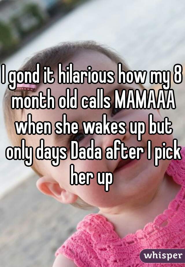 I gond it hilarious how my 8 month old calls MAMAAA when she wakes up but only days Dada after I pick her up 