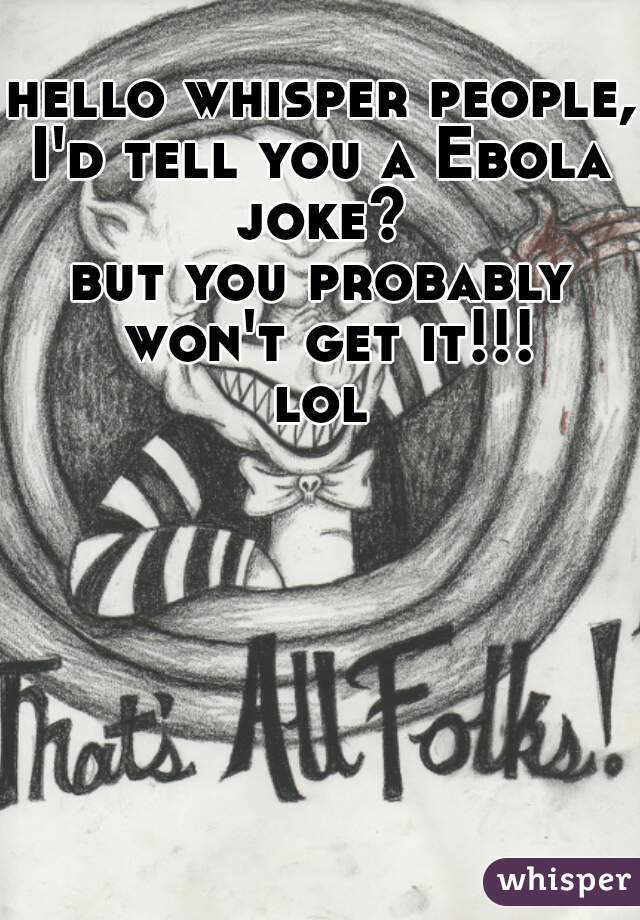 hello whisper people,
I'd tell you a Ebola joke? 
but you probably won't get it!!!
lol
