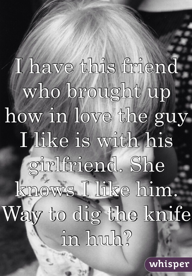 I have this friend who brought up how in love the guy I like is with his girlfriend. She knows I like him. Way to dig the knife in huh?