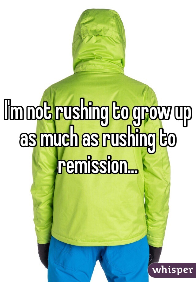 I'm not rushing to grow up as much as rushing to remission... 