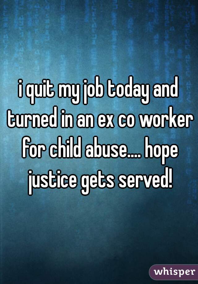 i quit my job today and turned in an ex co worker for child abuse.... hope justice gets served!