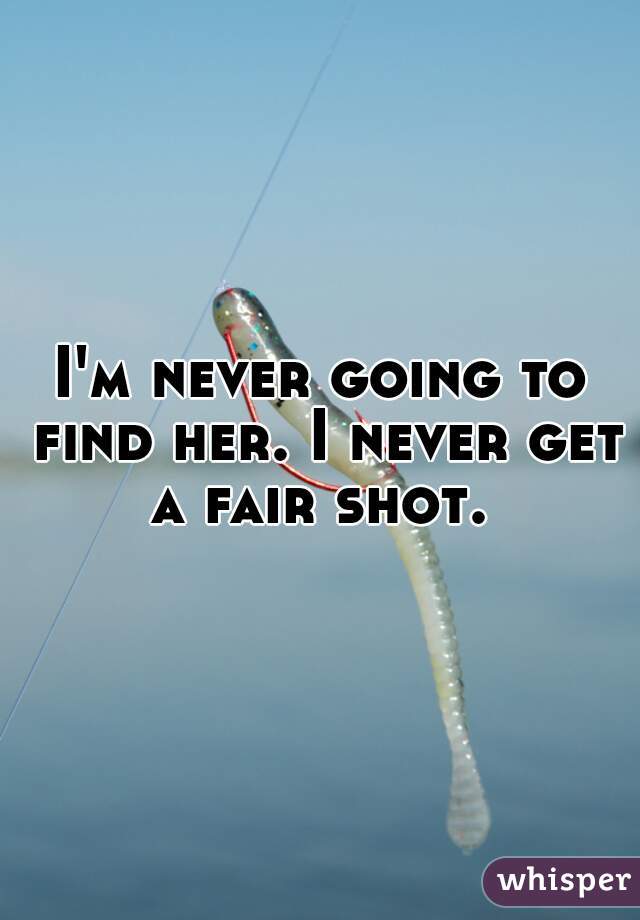 I'm never going to find her. I never get a fair shot. 