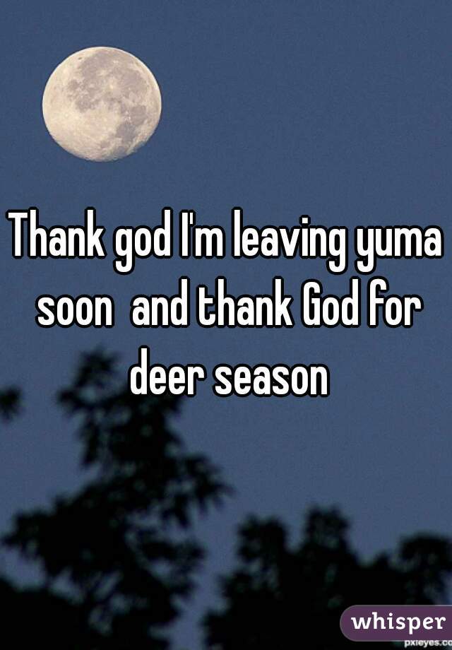 Thank god I'm leaving yuma soon  and thank God for deer season
