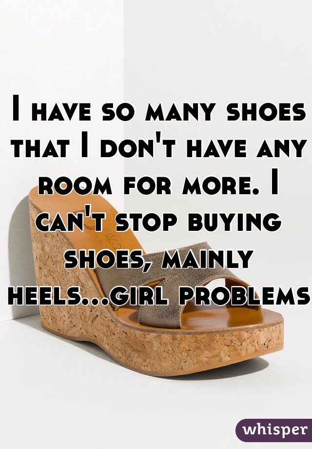 I have so many shoes that I don't have any room for more. I can't stop buying shoes, mainly heels...girl problems