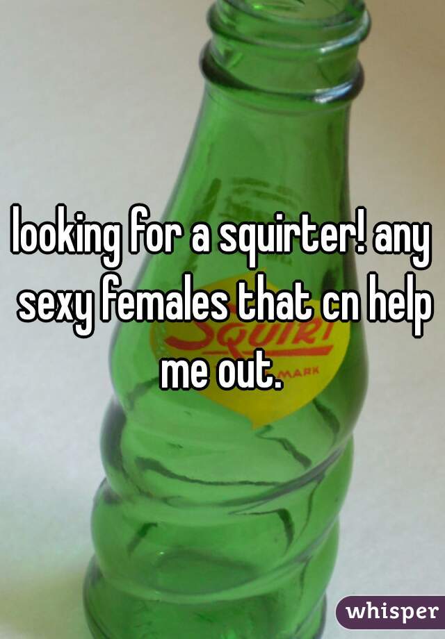 looking for a squirter! any sexy females that cn help me out. 