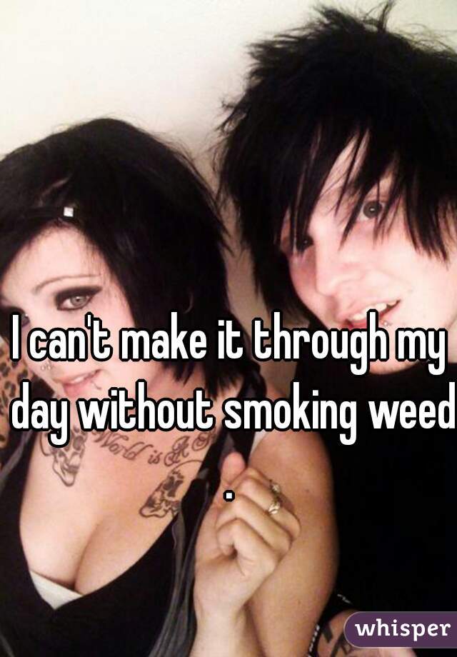I can't make it through my day without smoking weed.