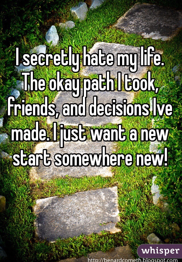 I secretly hate my life. The okay path I took, friends, and decisions Ive made. I just want a new start somewhere new! 