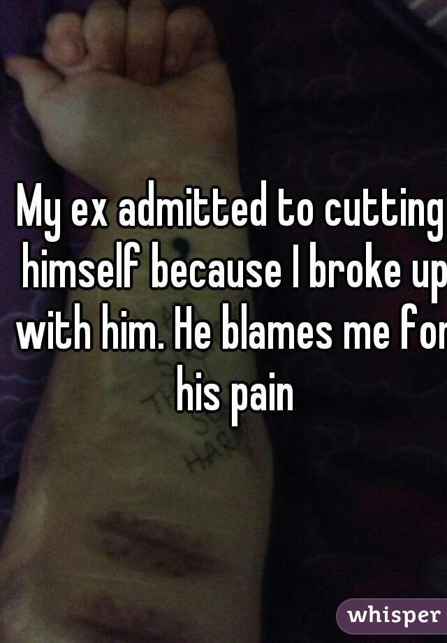 My ex admitted to cutting himself because I broke up with him. He blames me for his pain