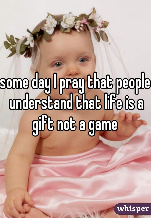 some day I pray that people understand that life is a gift not a game 