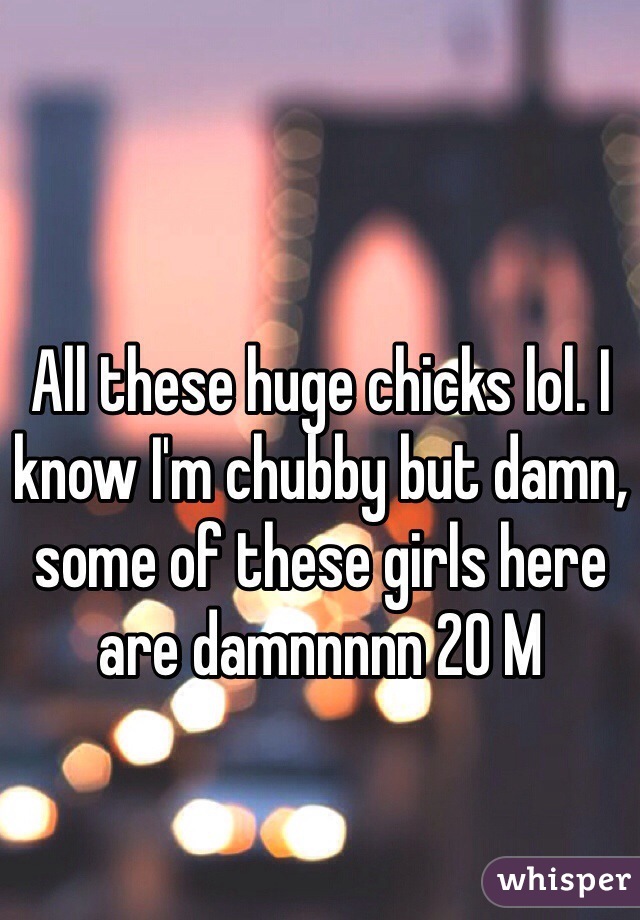 All these huge chicks lol. I know I'm chubby but damn, some of these girls here are damnnnnn 20 M