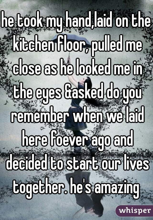 he took my hand,laid on the kitchen floor, pulled me close as he looked me in the eyes &asked do you remember when we laid here foever ago and decided to start our lives together. he's amazing 