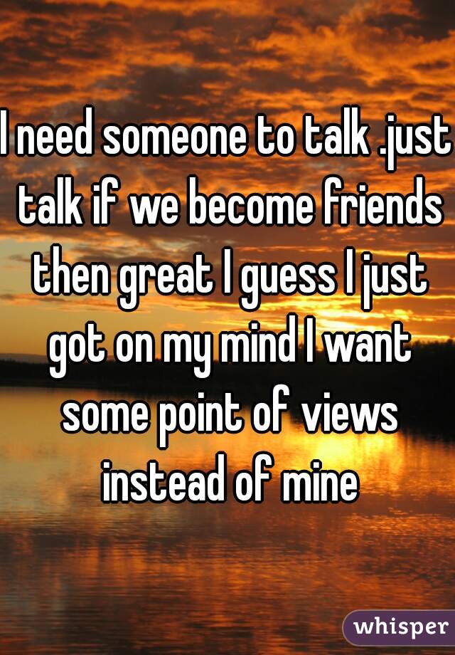 I need someone to talk .just talk if we become friends then great I guess I just got on my mind I want some point of views instead of mine