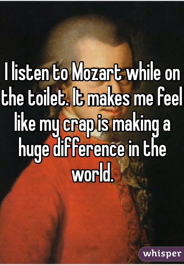 I listen to Mozart while on the toilet. It makes me feel like my crap is making a huge difference in the world.