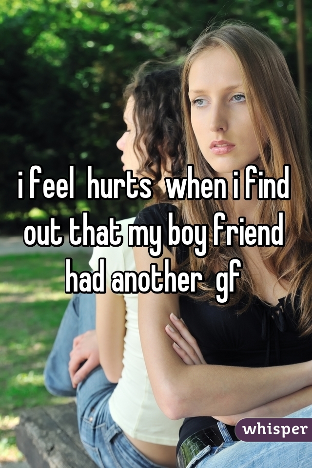 i feel  hurts  when i find  out that my boy friend  had another  gf 