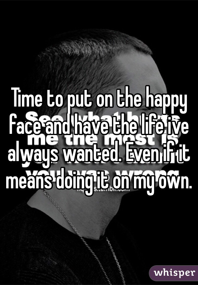 Time to put on the happy face and have the life ive always wanted. Even if it means doing it on my own.