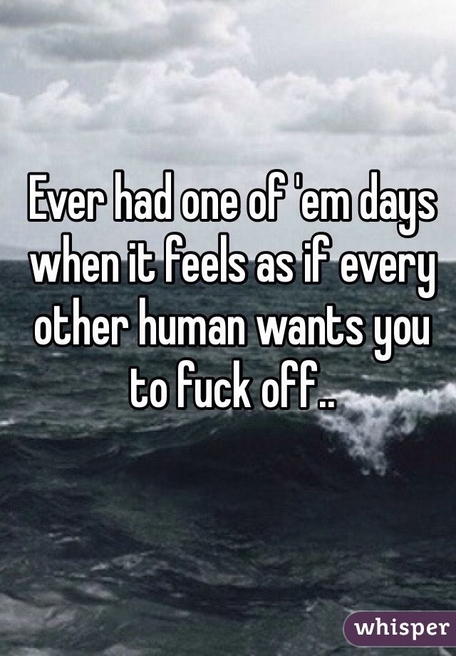 Ever had one of 'em days when it feels as if every other human wants you to fuck off..