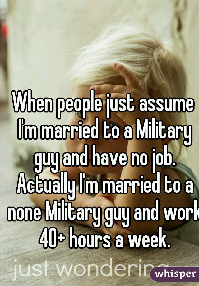 When people just assume I'm married to a Military guy and have no job. Actually I'm married to a none Military guy and work 40+ hours a week.