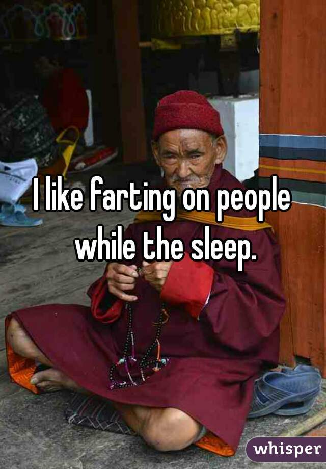 I like farting on people while the sleep.