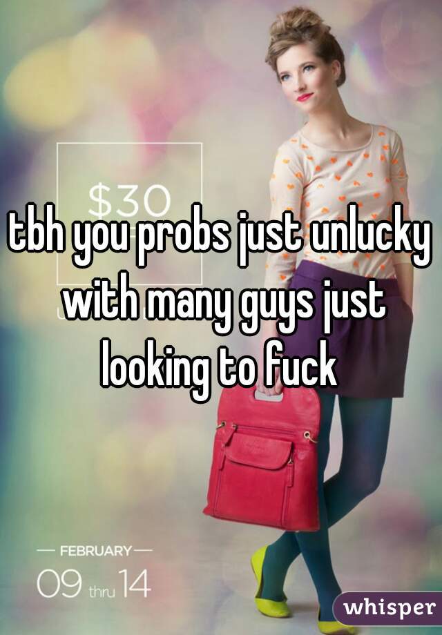 tbh you probs just unlucky with many guys just looking to fuck 