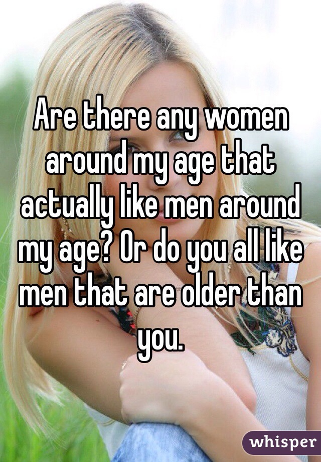 Are there any women around my age that actually like men around my age? Or do you all like men that are older than you.