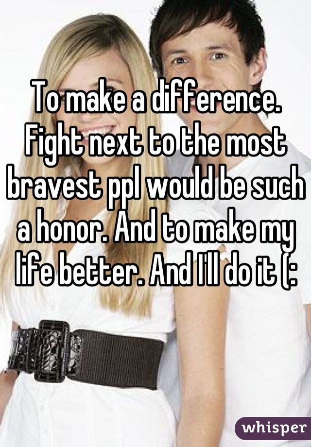 To make a difference. Fight next to the most bravest ppl would be such a honor. And to make my life better. And I'll do it (: