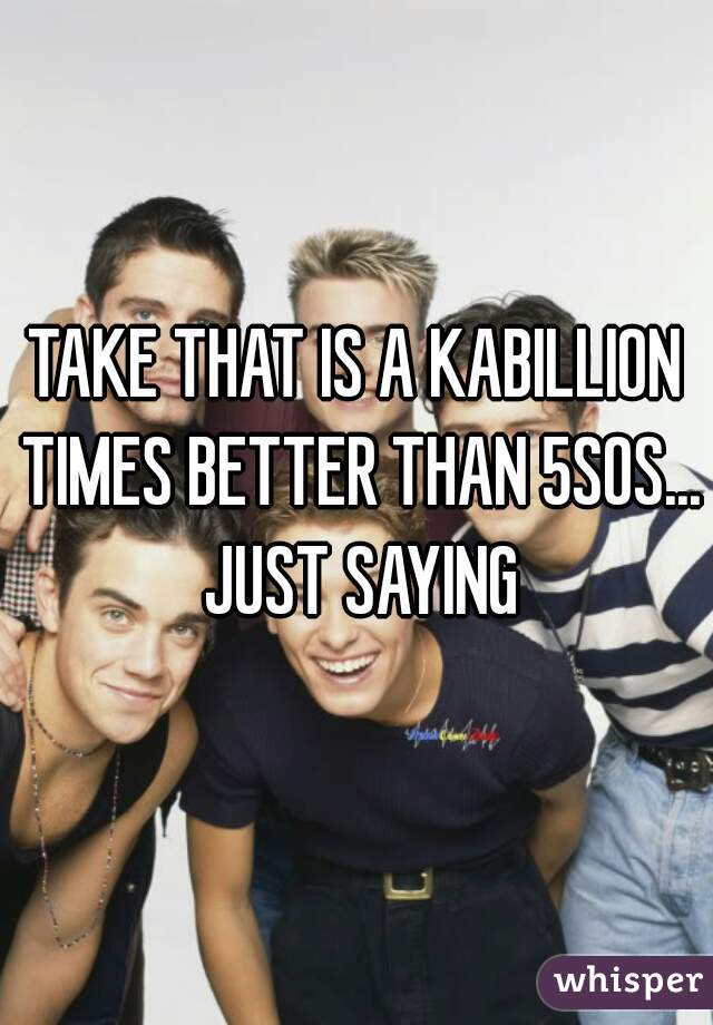 TAKE THAT IS A KABILLION TIMES BETTER THAN 5SOS... JUST SAYING
