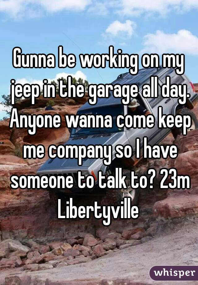 Gunna be working on my jeep in the garage all day. Anyone wanna come keep me company so I have someone to talk to? 23m Libertyville 
