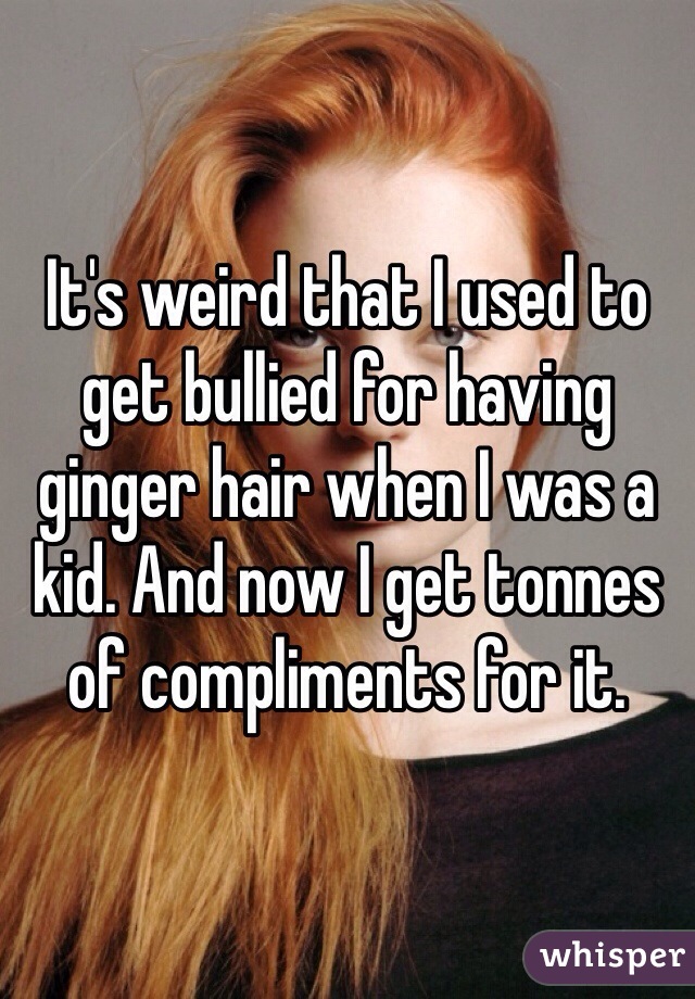 It's weird that I used to get bullied for having ginger hair when I was a kid. And now I get tonnes of compliments for it. 