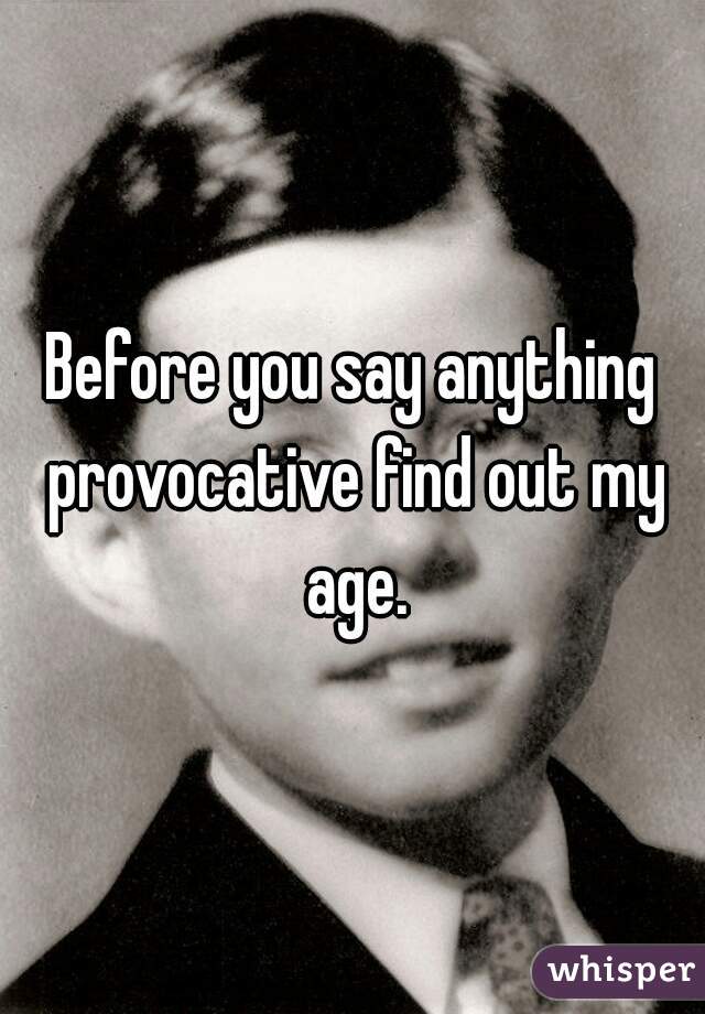 Before you say anything provocative find out my age.