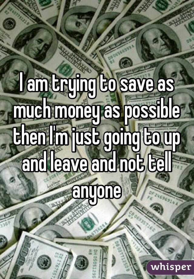 I am trying to save as much money as possible then I'm just going to up and leave and not tell anyone 