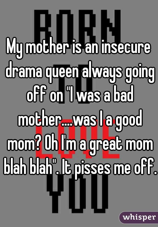 My mother is an insecure drama queen always going off on "I was a bad mother....was I a good mom? Oh I'm a great mom blah blah". It pisses me off.