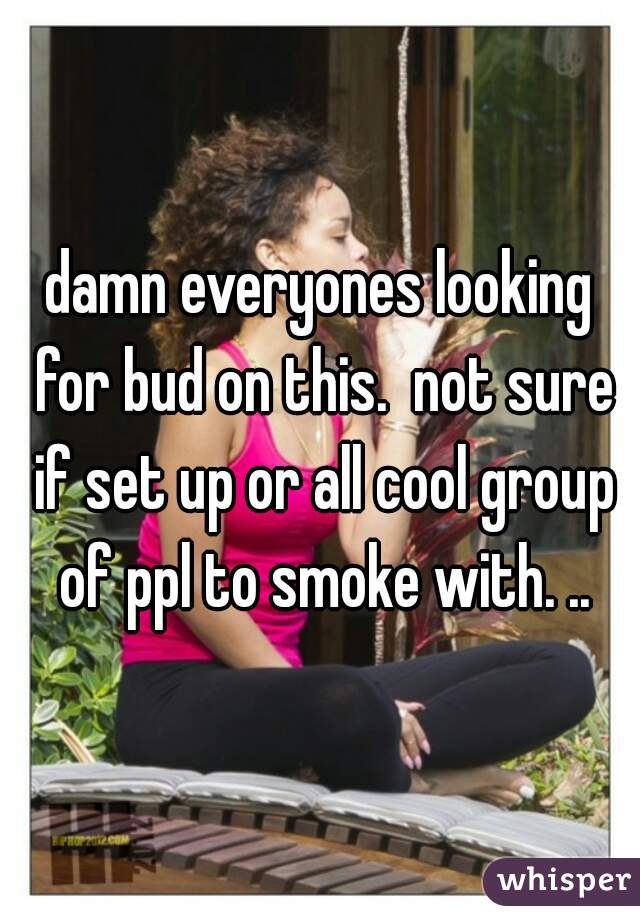 damn everyones looking for bud on this.  not sure if set up or all cool group of ppl to smoke with. ..