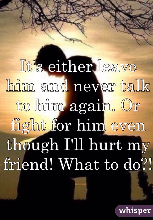 It's either leave him and never talk to him again. Or fight for him even though I'll hurt my friend! What to do?!