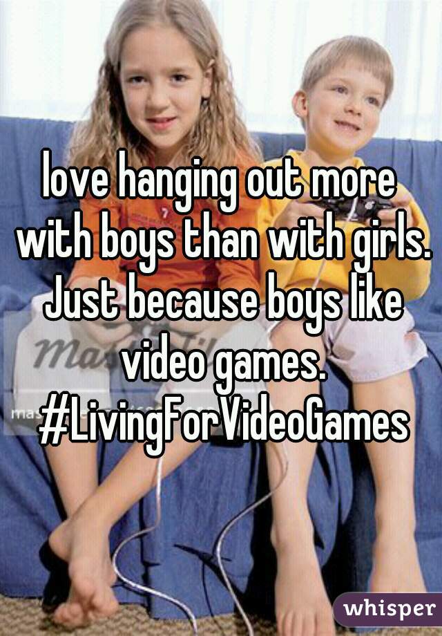 love hanging out more with boys than with girls. Just because boys like video games. #LivingForVideoGames