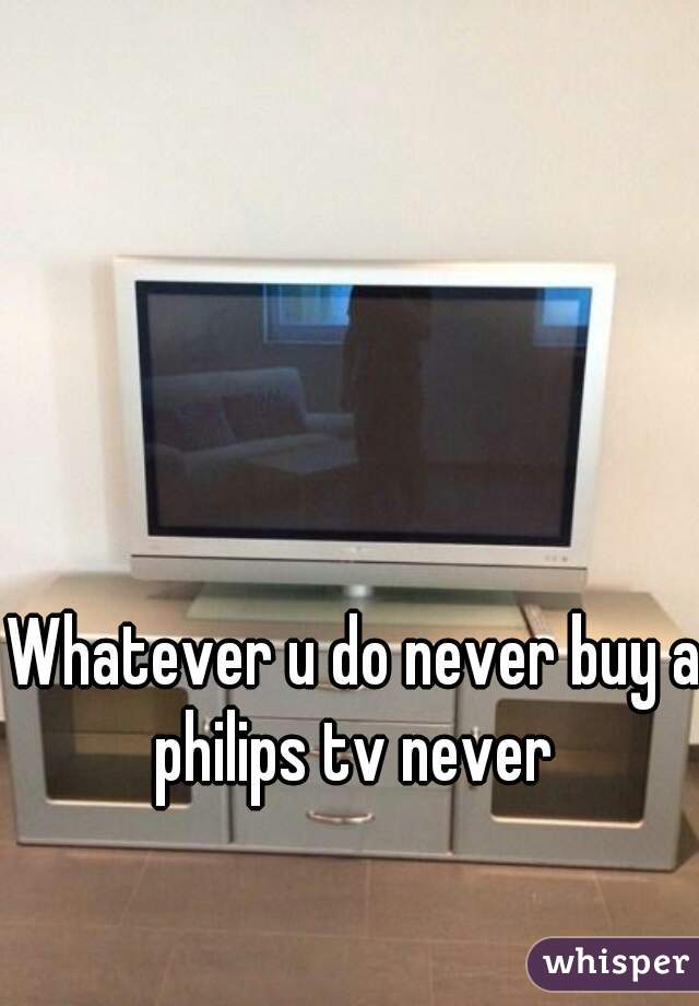 Whatever u do never buy a philips tv never 